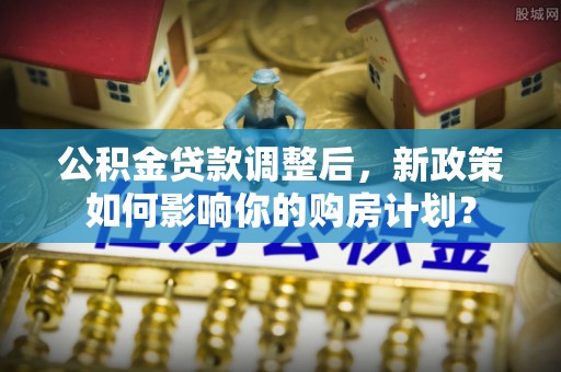 遂平公积金贷款调整后，新政策如何影响你的购房计划？
