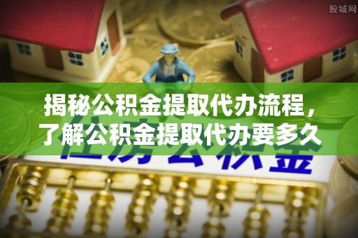 遂平揭秘公积金提取代办流程，了解公积金提取代办要多久的关键因素