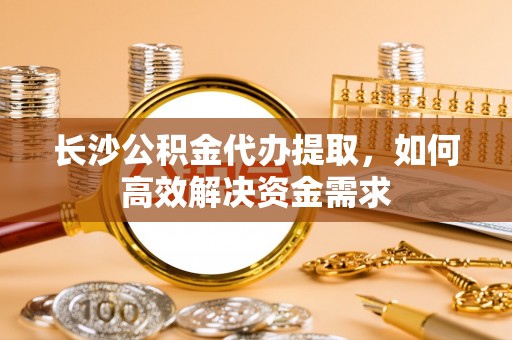 遂平长沙公积金代办提取，如何高效解决资金需求