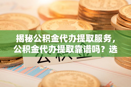 遂平揭秘公积金代办提取服务，公积金代办提取靠谱吗？选择前你需要知道这些！