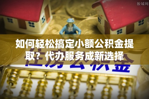 遂平如何轻松搞定小额公积金提取？代办服务成新选择