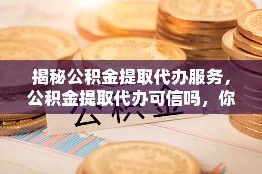 遂平揭秘公积金提取代办服务，公积金提取代办可信吗，你需要知道的真相