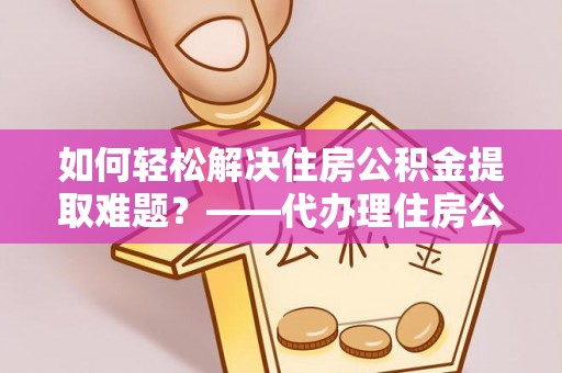 遂平如何轻松解决住房公积金提取难题？——代办理住房公积金提取服务解析