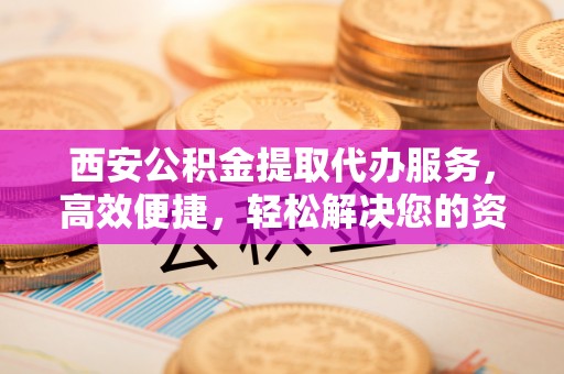 遂平西安公积金提取代办服务，高效便捷，轻松解决您的资金需求