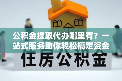 遂平公积金提取代办哪里有？一站式服务助你轻松搞定资金难题