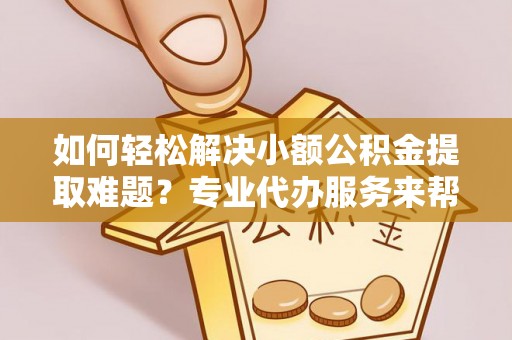 遂平如何轻松解决小额公积金提取难题？专业代办服务来帮忙