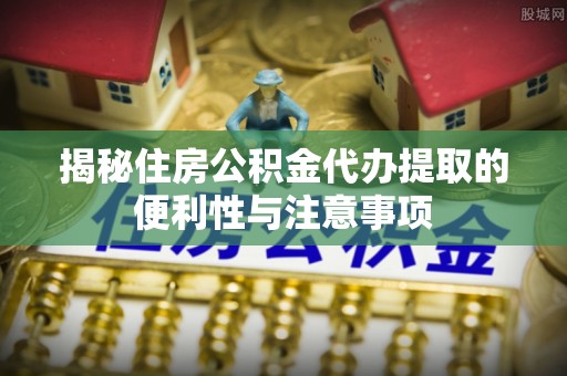 遂平揭秘住房公积金代办提取的便利性与注意事项