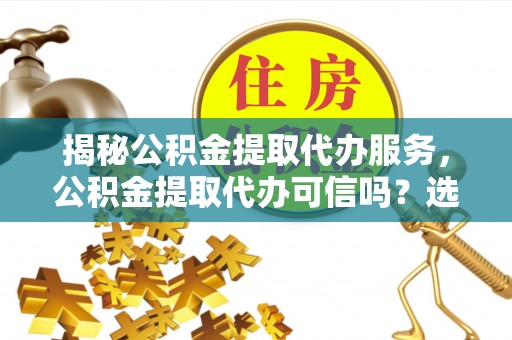 遂平揭秘公积金提取代办服务，公积金提取代办可信吗？选择前你需要知道的真相
