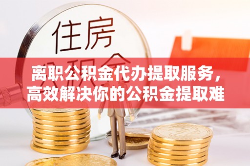 遂平离职公积金代办提取服务，高效解决你的公积金提取难题