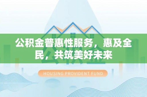 遂平公积金普惠性服务，惠及全民，共筑美好未来