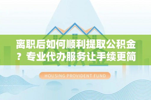 遂平离职后如何顺利提取公积金？专业代办服务让手续更简单