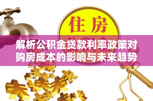 遂平解析公积金贷款利率政策对购房成本的影响与未来趋势