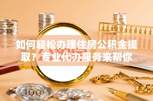 遂平如何轻松办理住房公积金提取？专业代办服务来帮你