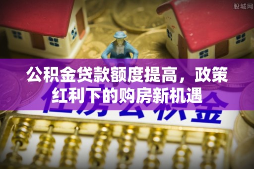 遂平公积金贷款额度提高，政策红利下的购房新机遇