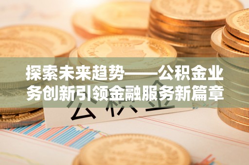 遂平探索未来趋势——公积金业务创新引领金融服务新篇章