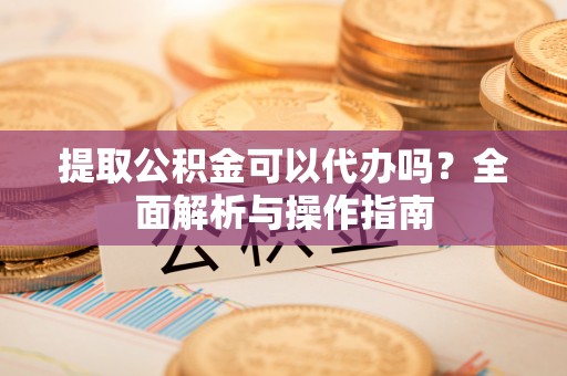 遂平提取公积金可以代办吗？全面解析与操作指南
