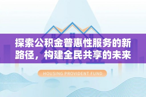 遂平探索公积金普惠性服务的新路径，构建全民共享的未来